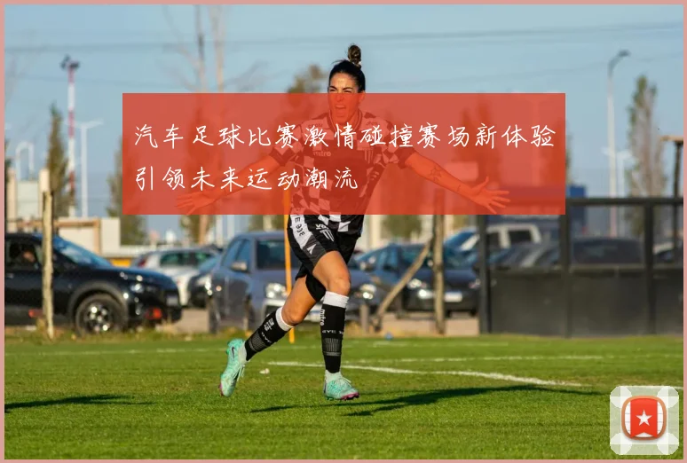 汽车足球比赛激情碰撞赛场新体验引领未来运动潮流