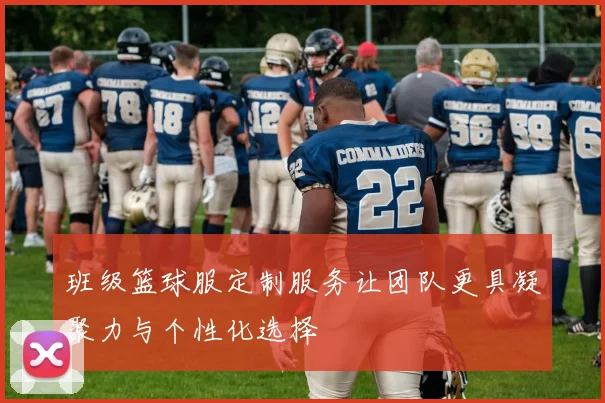 班级篮球服定制服务让团队更具凝聚力与个性化选择