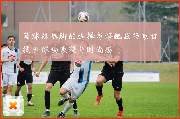 篮球袜裤脚的选择与搭配技巧助你提升球场表现与时尚感